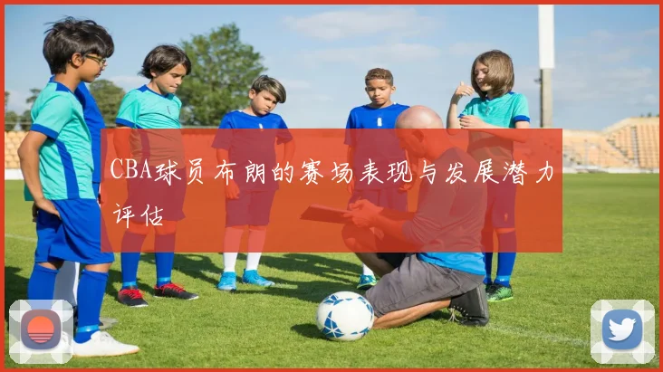 CBA球员布朗的赛场表现与发展潜力评估